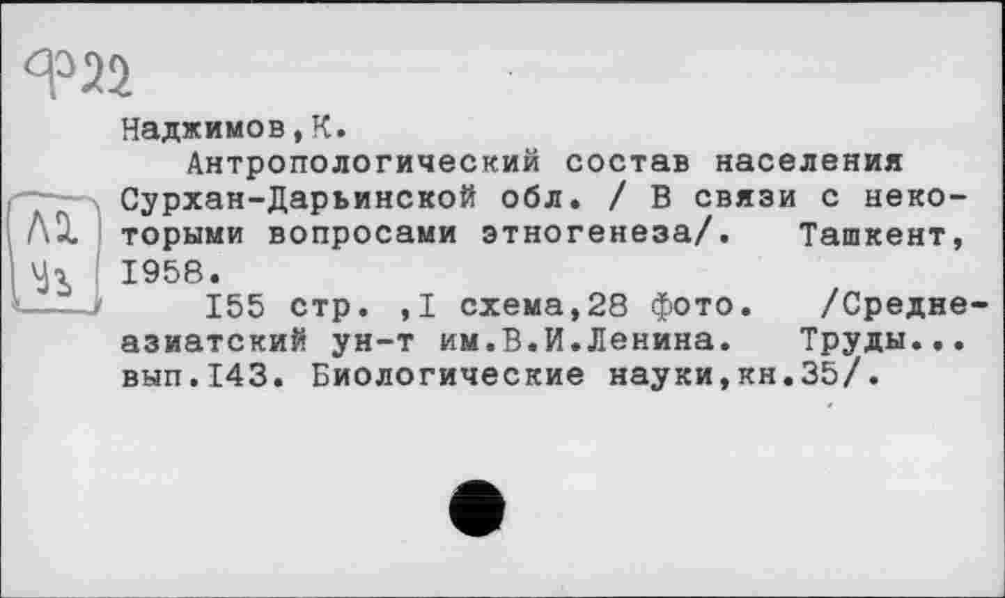 ﻿Я?22
AÏ
К
Наджимов, К.
Антропологический состав населения Сурхан-Дарьинской обл. / В связи с некоторыми вопросами этногенеза/. Ташкент, 1958.
155 стр. ,1 схема,28 фото. /Средне азиатский ун-т им.В.И.Ленина. Труды... вып.143. Биологические науки,кн.35/.